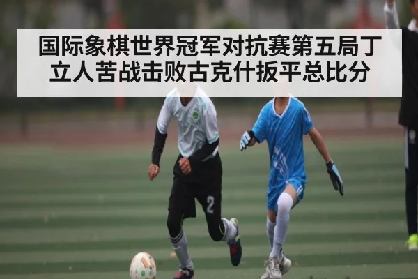 国际象棋世界冠军对抗赛第五局丁立人苦战击败古克什扳平总比分