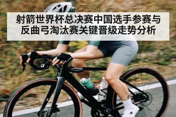 射箭世界杯总决赛中国选手参赛与反曲弓淘汰赛关键晋级走势分析