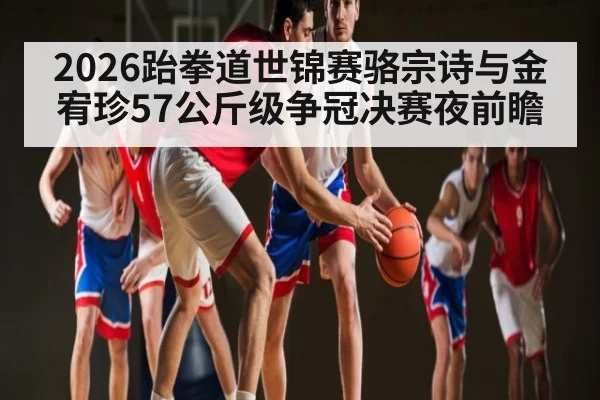 2026跆拳道世锦赛骆宗诗与金宥珍57公斤级争冠决赛夜前瞻